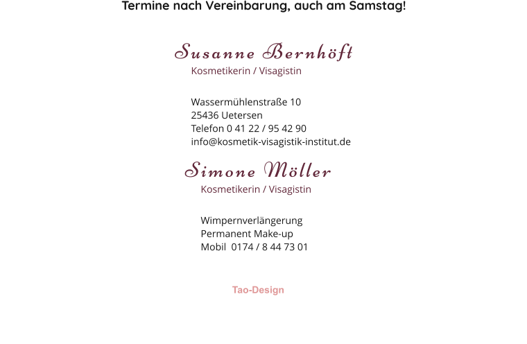 Termine nach Vereinbarung, auch am Samstag! Susanne Bernhöft Kosmetikerin / Visagistin Wassermühlenstraße 1025436 Uetersen Telefon 0 41 22 / 95 42 90 info@kosmetik-visagistik-institut.de Simone Möller Kosmetikerin / Visagistin Wimpernverlängerung Permanent Make-up Mobil  0174 / 8 44 73 01 Tao-Design