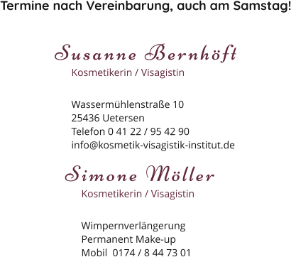 Termine nach Vereinbarung, auch am Samstag! Susanne Bernhöft Kosmetikerin / Visagistin Wassermühlenstraße 1025436 Uetersen Telefon 0 41 22 / 95 42 90 info@kosmetik-visagistik-institut.de Simone Möller Kosmetikerin / Visagistin Wimpernverlängerung Permanent Make-up Mobil  0174 / 8 44 73 01