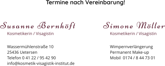 Termine nach Vereinbarung! Susanne Bernhöft Kosmetikerin / Visagistin Wassermühlenstraße 1025436 Uetersen Telefon 0 41 22 / 95 42 90 info@kosmetik-visagistik-institut.de Simone Möller Kosmetikerin / Visagistin Wimpernverlängerung Permanent Make-up Mobil  0174 / 8 44 73 01